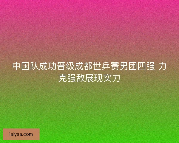 中国队成功晋级成都世乒赛男团四强 力克强敌展现实力