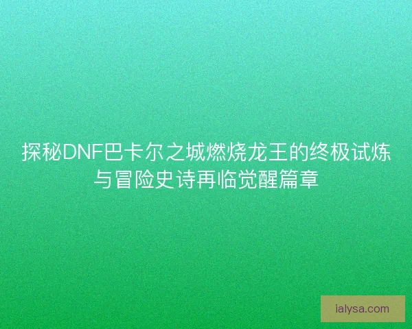 探秘DNF巴卡尔之城燃烧龙王的终极试炼与冒险史诗再临觉醒篇章