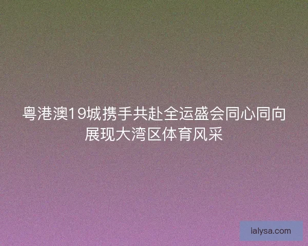 粤港澳19城携手共赴全运盛会同心同向展现大湾区体育风采