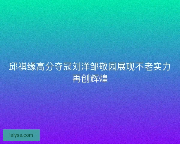 邱祺缘高分夺冠刘洋邹敬园展现不老实力再创辉煌